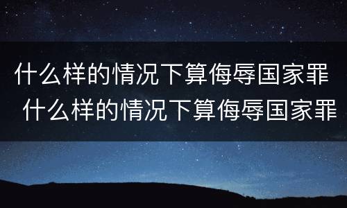 什么样的情况下算侮辱国家罪 什么样的情况下算侮辱国家罪名