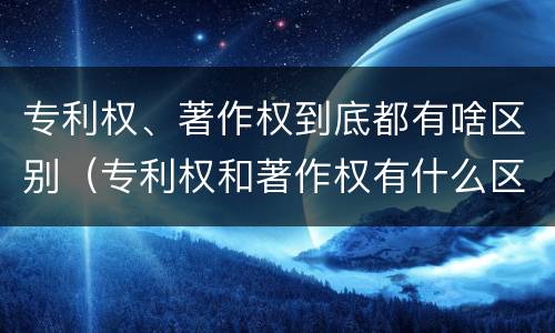 专利权、著作权到底都有啥区别（专利权和著作权有什么区别）