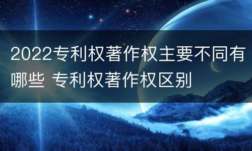 2022专利权著作权主要不同有哪些 专利权著作权区别