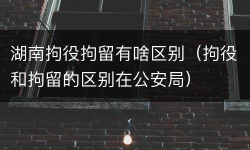 湖南拘役拘留有啥区别（拘役和拘留的区别在公安局）