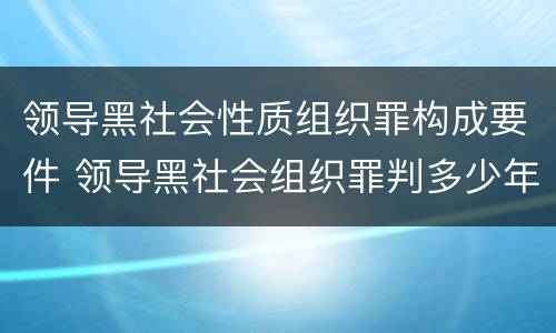 领导黑社会性质组织罪构成要件 领导黑社会组织罪判多少年