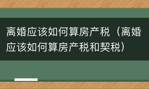 离婚应该如何算房产税（离婚应该如何算房产税和契税）