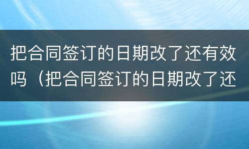 把合同签订的日期改了还有效吗（把合同签订的日期改了还有效吗）