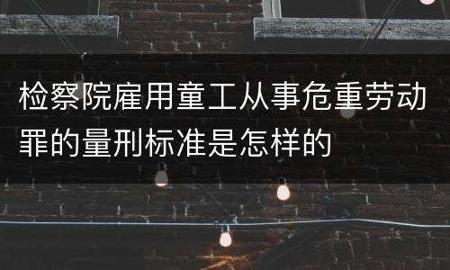 检察院雇用童工从事危重劳动罪的量刑标准是怎样的