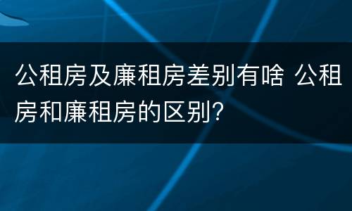 公租房及廉租房差别有啥 公租房和廉租房的区别?