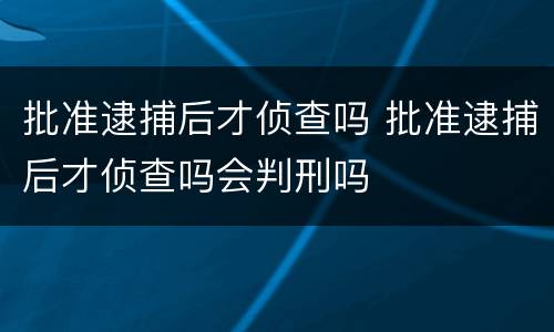 批准逮捕后才侦查吗 批准逮捕后才侦查吗会判刑吗