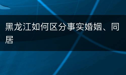 黑龙江如何区分事实婚姻、同居