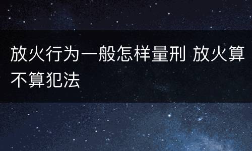 放火行为一般怎样量刑 放火算不算犯法