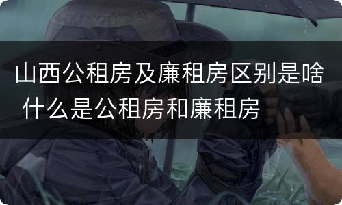 山西公租房及廉租房区别是啥 什么是公租房和廉租房