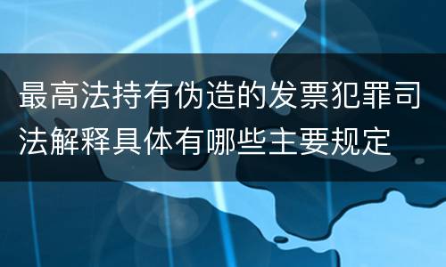 最高法持有伪造的发票犯罪司法解释具体有哪些主要规定