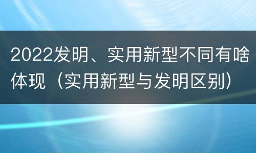 2022发明、实用新型不同有啥体现（实用新型与发明区别）