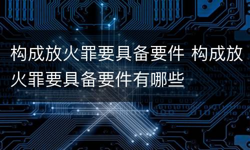 构成放火罪要具备要件 构成放火罪要具备要件有哪些