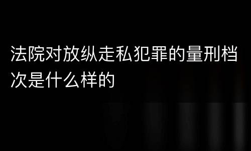 法院对放纵走私犯罪的量刑档次是什么样的