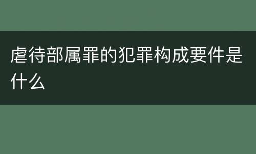 虐待部属罪的犯罪构成要件是什么