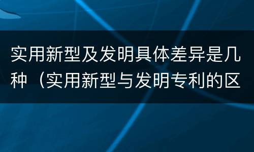 实用新型及发明具体差异是几种（实用新型与发明专利的区别有哪些）