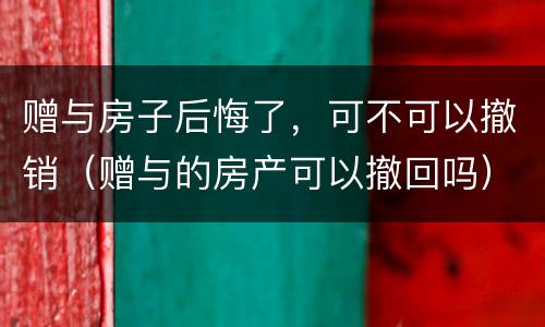 赠与房子后悔了，可不可以撤销（赠与的房产可以撤回吗）