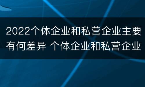 2022个体企业和私营企业主要有何差异 个体企业和私营企业有什么区别和联系