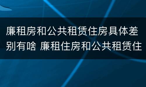 廉租房和公共租赁住房具体差别有啥 廉租住房和公共租赁住房