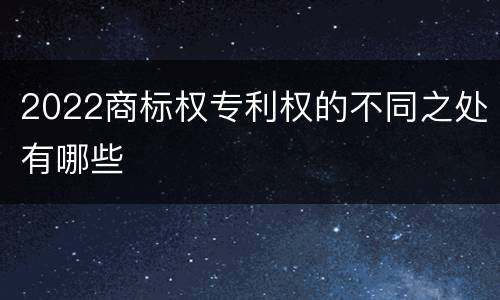 2022商标权专利权的不同之处有哪些