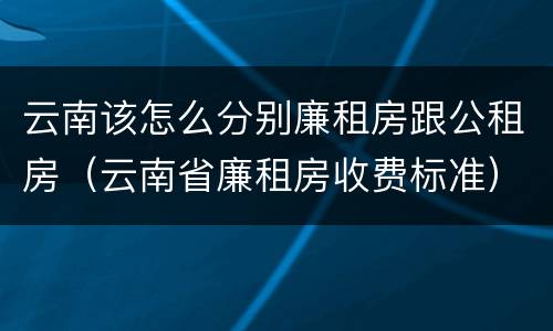 云南该怎么分别廉租房跟公租房（云南省廉租房收费标准）