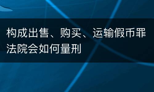 构成出售、购买、运输假币罪法院会如何量刑