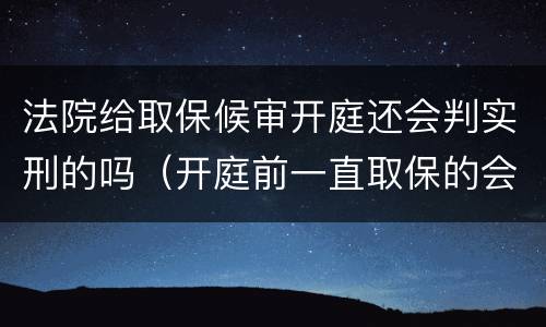 法院给取保候审开庭还会判实刑的吗（开庭前一直取保的会判实刑吗）