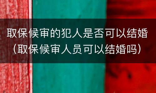 取保候审的犯人是否可以结婚（取保候审人员可以结婚吗）