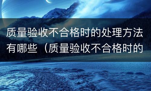 质量验收不合格时的处理方法有哪些（质量验收不合格时的处理方法有哪些呢）