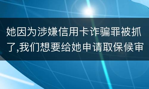 她因为涉嫌信用卡诈骗罪被抓了,我们想要给她申请取保候审,请问要怎么申请