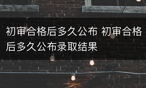 初审合格后多久公布 初审合格后多久公布录取结果