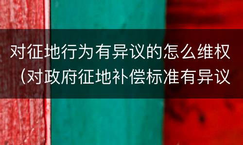 对征地行为有异议的怎么维权（对政府征地补偿标准有异议的该怎么办）