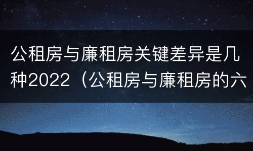 公租房与廉租房关键差异是几种2022（公租房与廉租房的六大区别）