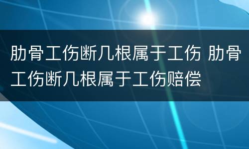 肋骨工伤断几根属于工伤 肋骨工伤断几根属于工伤赔偿