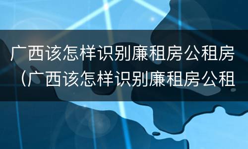 广西该怎样识别廉租房公租房（广西该怎样识别廉租房公租房名单）