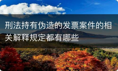 刑法持有伪造的发票案件的相关解释规定都有哪些