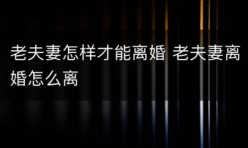 老夫妻怎样才能离婚 老夫妻离婚怎么离