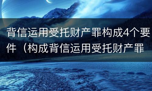 背信运用受托财产罪构成4个要件（构成背信运用受托财产罪的立案标准）