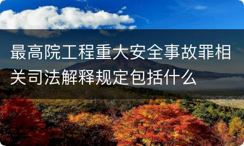 最高院工程重大安全事故罪相关司法解释规定包括什么