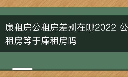 廉租房公租房差别在哪2022 公租房等于廉租房吗