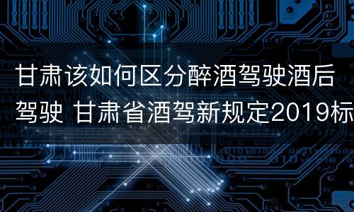 甘肃该如何区分醉酒驾驶酒后驾驶 甘肃省酒驾新规定2019标准