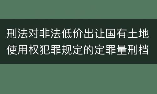 刑法对非法低价出让国有土地使用权犯罪规定的定罪量刑档次是多少