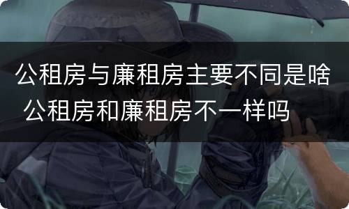 公租房与廉租房主要不同是啥 公租房和廉租房不一样吗