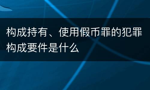 构成持有、使用假币罪的犯罪构成要件是什么