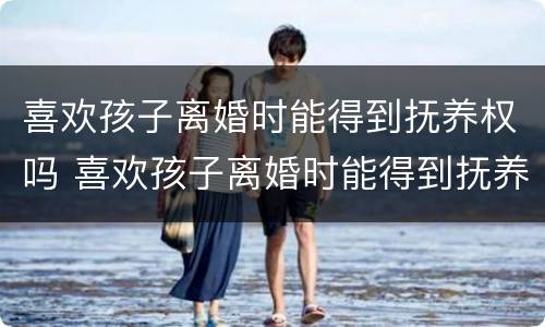 喜欢孩子离婚时能得到抚养权吗 喜欢孩子离婚时能得到抚养权吗男方