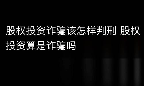 股权投资诈骗该怎样判刑 股权投资算是诈骗吗