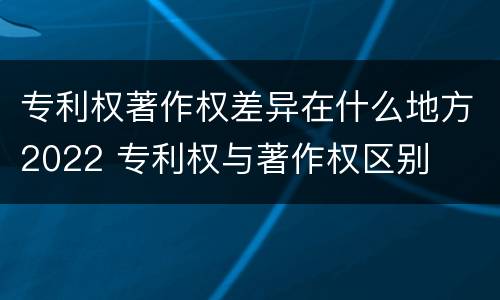 专利权著作权差异在什么地方2022 专利权与著作权区别