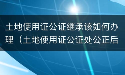 土地使用证公证继承该如何办理（土地使用证公证处公正后法律效力吗）