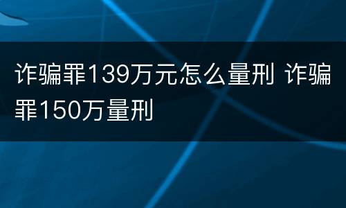 诈骗罪139万元怎么量刑 诈骗罪150万量刑