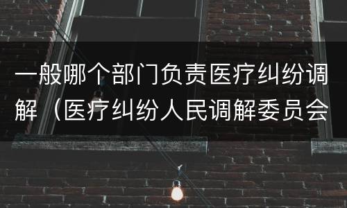 一般哪个部门负责医疗纠纷调解（医疗纠纷人民调解委员会是什么单位）