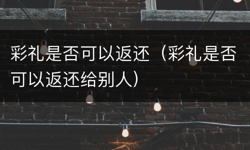 彩礼是否可以返还（彩礼是否可以返还给别人）